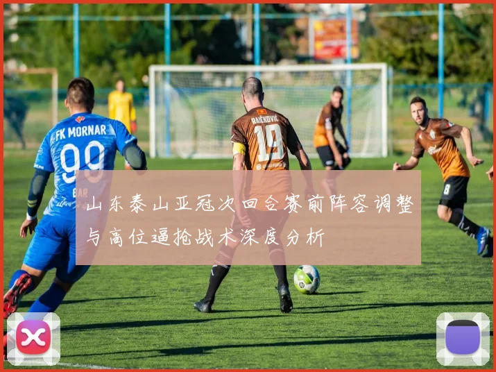 山东泰山亚冠次回合赛前阵容调整与高位逼抢战术深度分析