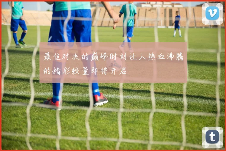 最佳对决的巅峰时刻让人热血沸腾的精彩较量即将开启