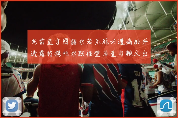 老雷直言图赫尔若无冠必遭痛批并透露将携帕尔默福登马奎与鲍文出战