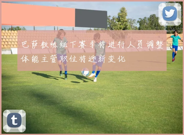 巴萨教练组下赛季将进行人员调整体能主管职位将迎新变化