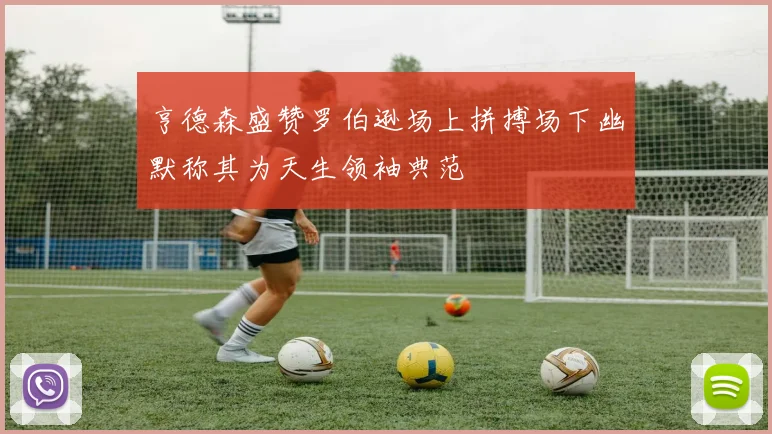 亨德森盛赞罗伯逊场上拼搏场下幽默称其为天生领袖典范