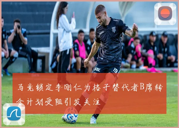 马竞锁定李刚仁为格子替代者B席转会计划受阻引发关注