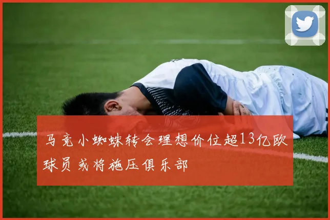 马竞小蜘蛛转会理想价位超13亿欧球员或将施压俱乐部