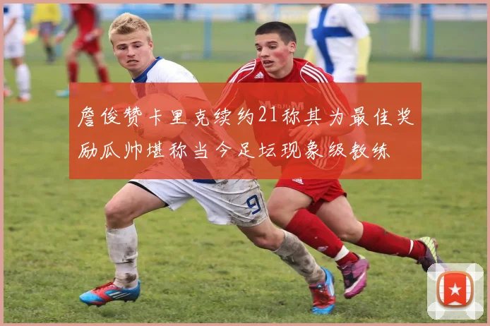 詹俊赞卡里克续约21称其为最佳奖励瓜帅堪称当今足坛现象级教练