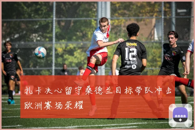 扎卡决心留守桑德兰目标带队冲击欧洲赛场荣耀
