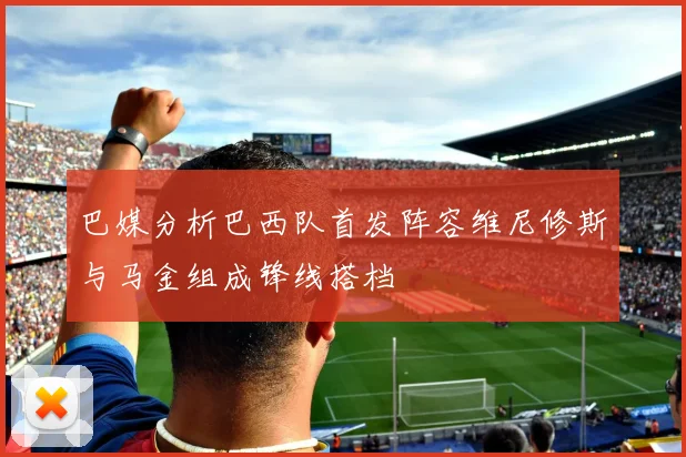 巴媒分析巴西队首发阵容维尼修斯与马金组成锋线搭档