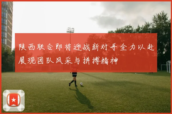陕西联合即将迎战新对手全力以赴展现团队风采与拼搏精神