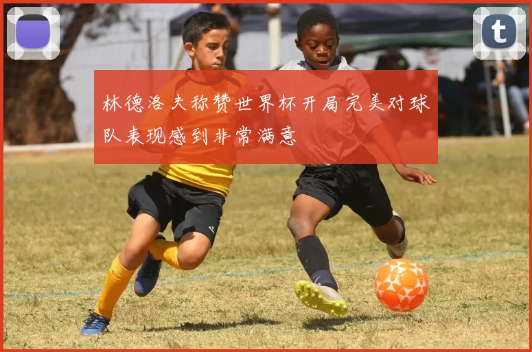 林德洛夫称赞世界杯开局完美对球队表现感到非常满意