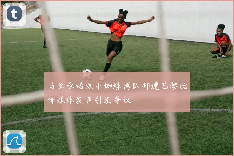 马竞承诺放小蜘蛛离队却遭巴黎抬价媒体发声引发争议