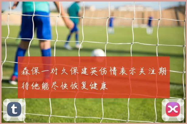 森保一对久保建英伤情表示关注期待他能尽快恢复健康