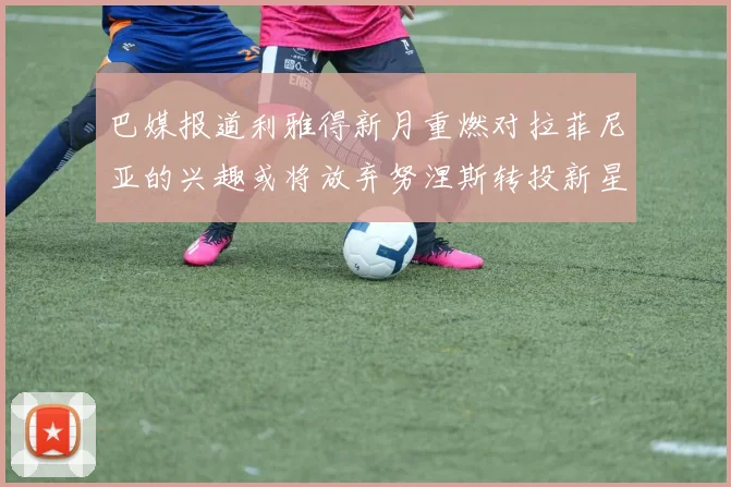 巴媒报道利雅得新月重燃对拉菲尼亚的兴趣或将放弃努涅斯转投新星