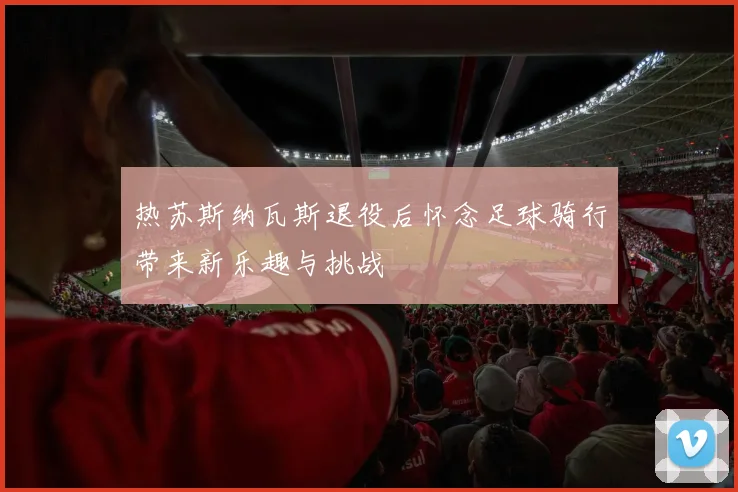 热苏斯纳瓦斯退役后怀念足球骑行带来新乐趣与挑战