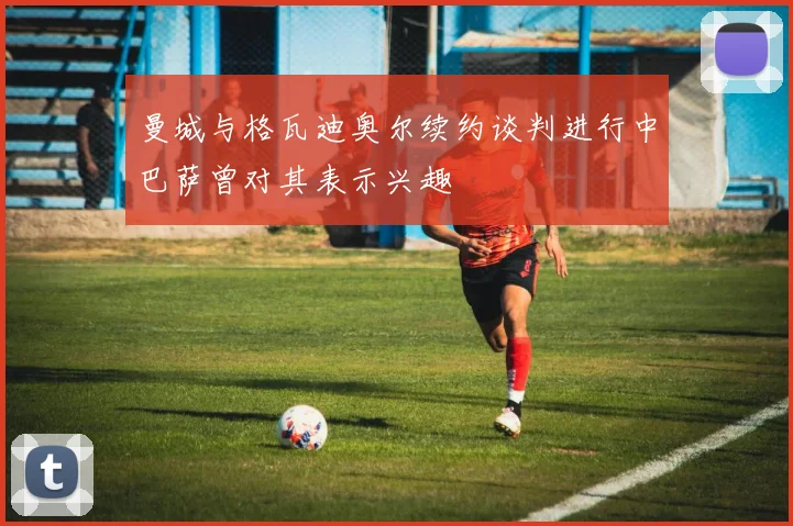 曼城与格瓦迪奥尔续约谈判进行中巴萨曾对其表示兴趣