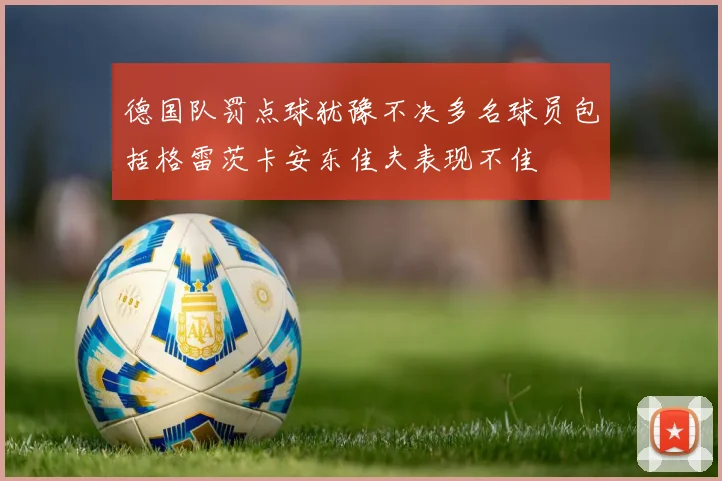 德国队罚点球犹豫不决多名球员包括格雷茨卡安东佳夫表现不佳