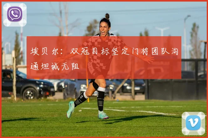 埃贝尔：双冠目标坚定门将团队沟通坦诚无阻