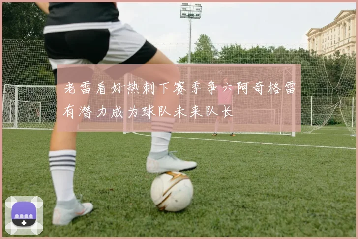 老雷看好热刺下赛季争六阿奇格雷有潜力成为球队未来队长
