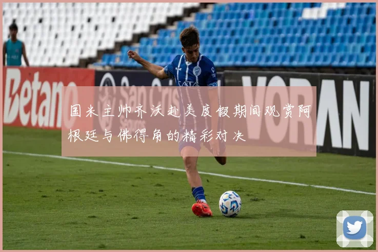 国米主帅齐沃赴美度假期间观赏阿根廷与佛得角的精彩对决