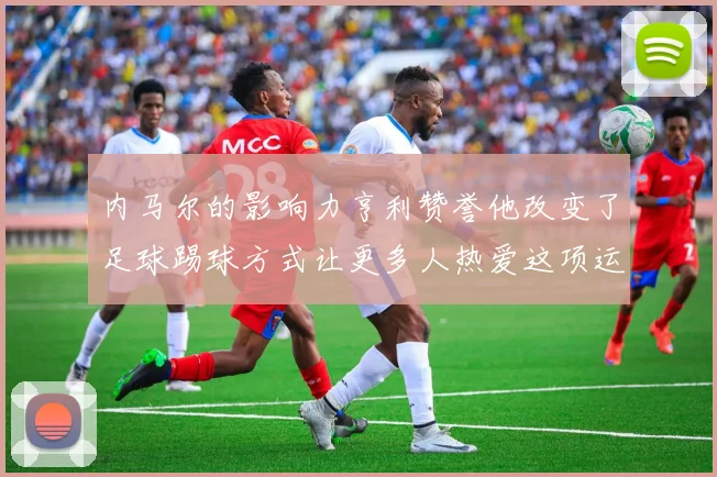内马尔的影响力亨利赞誉他改变了足球踢球方式让更多人热爱这项运动