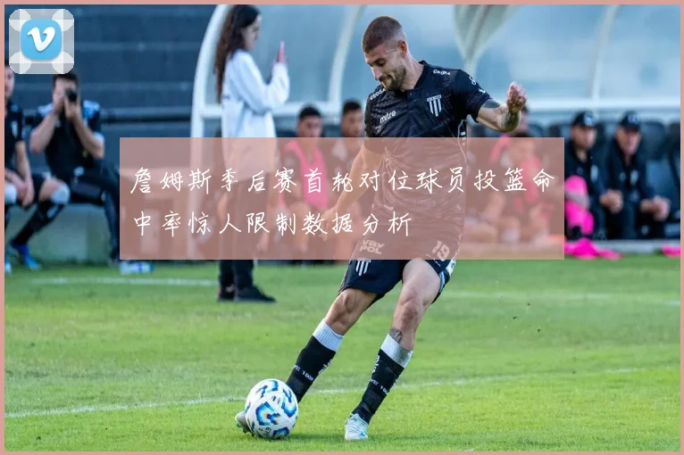 詹姆斯季后赛首轮对位球员投篮命中率惊人限制数据分析