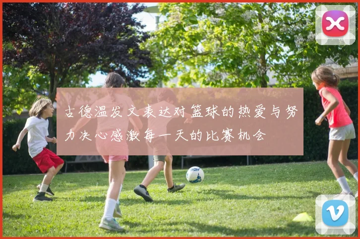 古德温发文表达对篮球的热爱与努力决心感激每一天的比赛机会