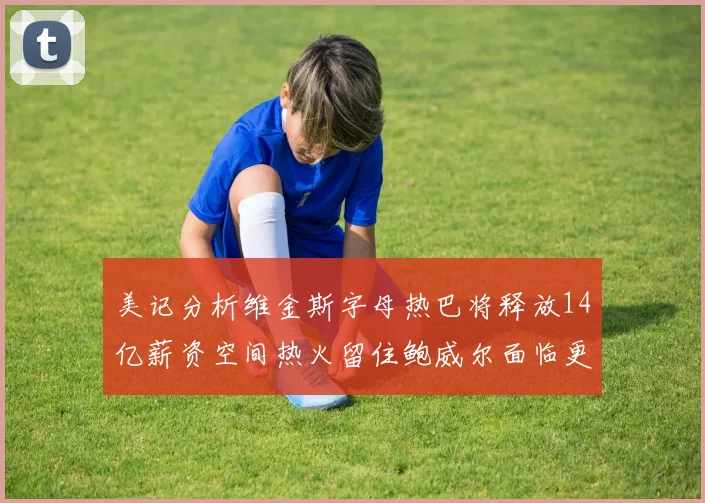 美记分析维金斯字母热巴将释放14亿薪资空间热火留住鲍威尔面临更大挑战