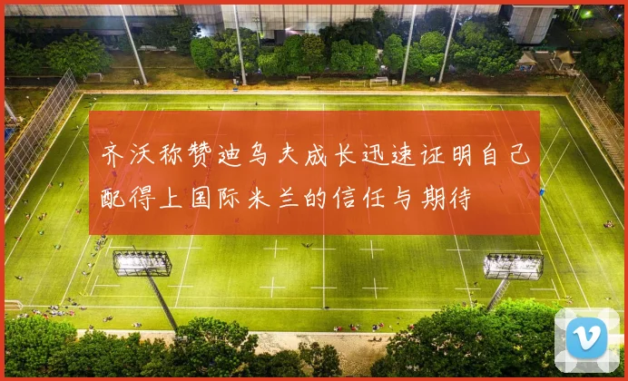 齐沃称赞迪乌夫成长迅速证明自己配得上国际米兰的信任与期待