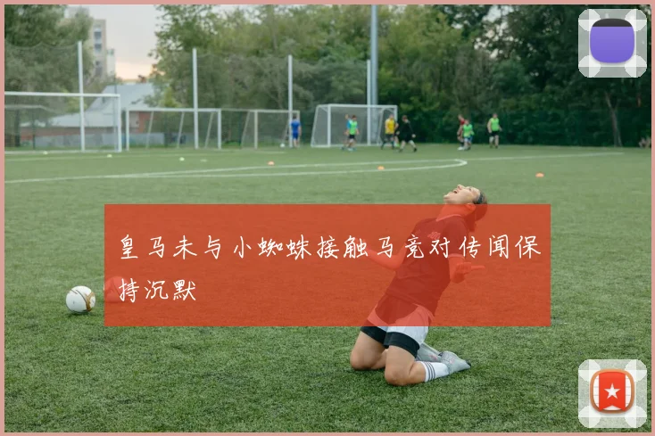 皇马未与小蜘蛛接触马竞对传闻保持沉默